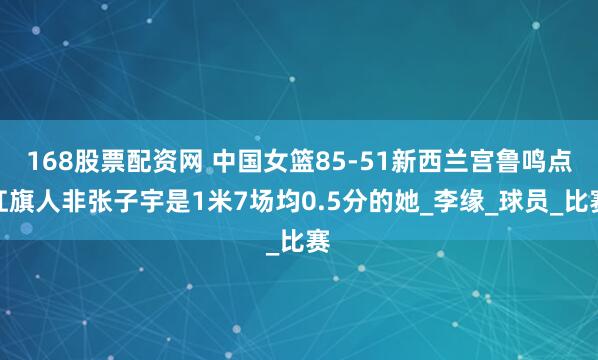 168股票配资网 中国女篮85-51新西兰宫鲁鸣点扛旗人非张子宇是1米7场均0.5分的她_李缘_球员_比赛