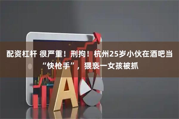 配资杠杆 很严重！刑拘！杭州25岁小伙在酒吧当“快枪手”，猥亵一女孩被抓