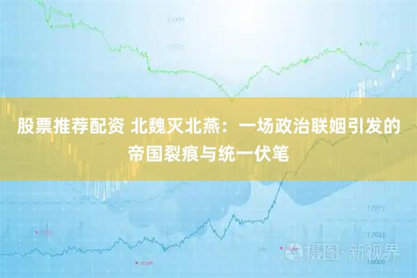 股票推荐配资 北魏灭北燕：一场政治联姻引发的帝国裂痕与统一伏笔