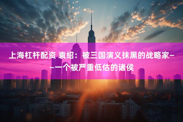 上海杠杆配资 袁绍：被三国演义抹黑的战略家——一个被严重低估的诸侯