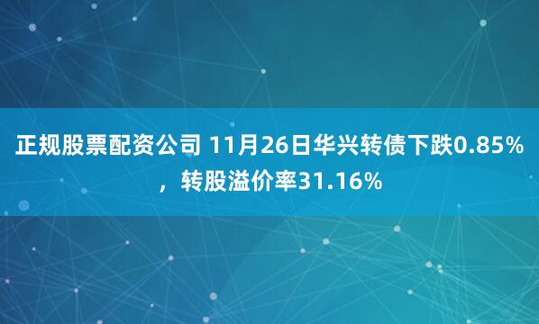正规股票配资公司 11月26日华兴转债下跌0.85%，转股溢价率31.16%