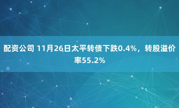 配资公司 11月26日太平转债下跌0.4%，转股溢价率55.2%