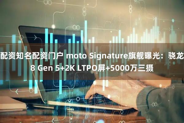 配资知名配资门户 moto Signature旗舰曝光：骁龙8 Gen 5+2K LTPO屏+5000万三摄