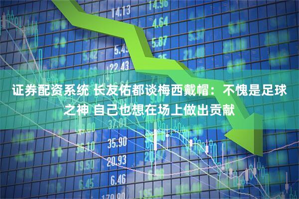 证券配资系统 长友佑都谈梅西戴帽：不愧是足球之神 自己也想在场上做出贡献
